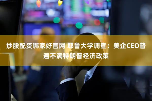 炒股配资哪家好官网 耶鲁大学调查:美企CEO普遍不满特朗普经济政策