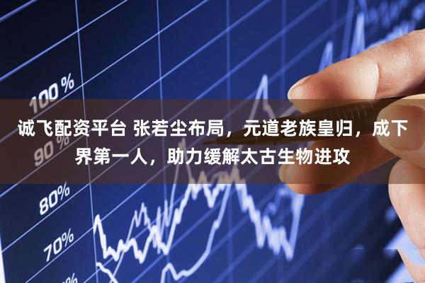 诚飞配资平台 张若尘布局,元道老族皇归,成下界第一人,助力缓解太古生物进攻