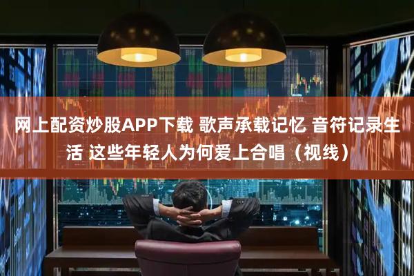网上配资炒股APP下载 歌声承载记忆 音符记录生活 这些年轻人为何爱上合唱(视线)