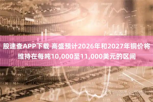股速查APP下载 高盛预计2026年和2027年铜价将维持在每吨10,000至11,000美元的区间