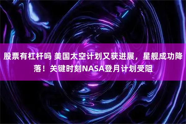 股票有杠杆吗 美国太空计划又获进展，星舰成功降落！关键时刻NASA登月计划受阻