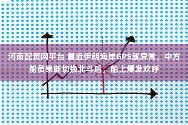 河南配资网平台 靠近伊朗海岸GPS就异常,中方船员果断切换北斗后,船上爆发欢呼