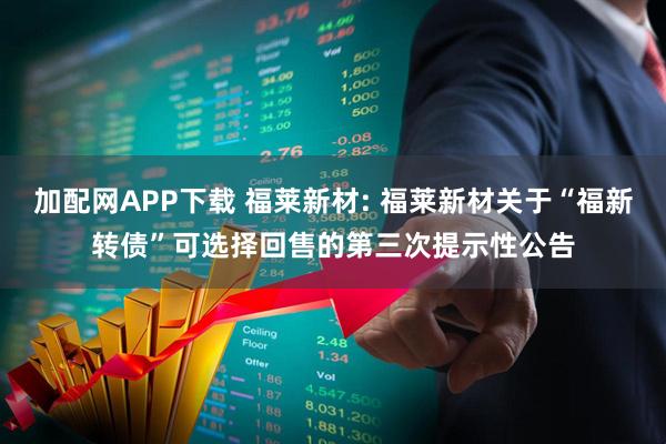 加配网APP下载 福莱新材: 福莱新材关于“福新转债”可选择回售的第三次提示性公告