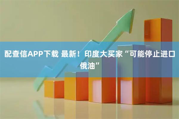 配查信APP下载 最新！印度大买家“可能停止进口俄油”