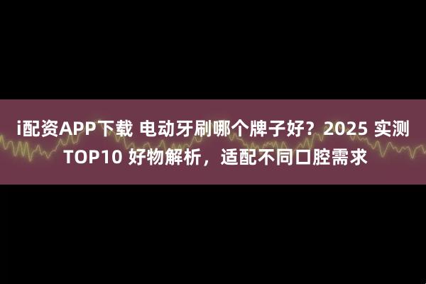 i配资APP下载 电动牙刷哪个牌子好？2025 实测 TOP10 好物解析，适配不同口腔需求