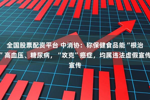全国股票配资平台 中消协：称保健食品能“根治”高血压、糖尿病，“攻克”癌症，均属违法虚假宣传