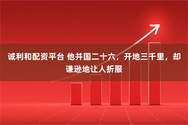 诚利和配资平台 他并国二十六，开地三千里，却谦逊地让人折服