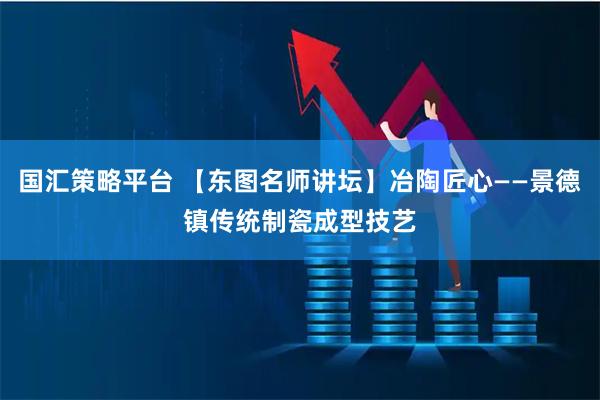 国汇策略平台 【东图名师讲坛】冶陶匠心——景德镇传统制瓷成型技艺