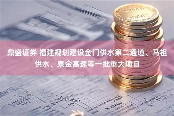 鼎盛证券 福建规划建设金门供水第二通道、马祖供水、泉金高速等一批重大项目