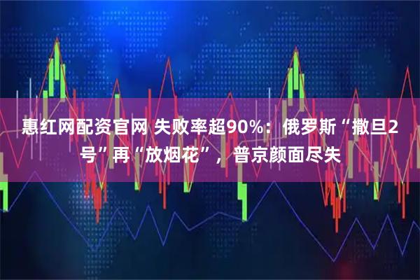 惠红网配资官网 失败率超90%：俄罗斯“撒旦2号”再“放烟花”，普京颜面尽失
