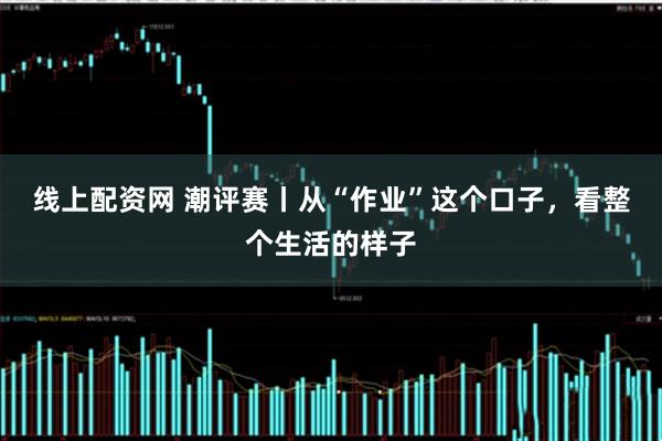 线上配资网 潮评赛丨从“作业”这个口子，看整个生活的样子