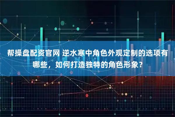 帮操盘配资官网 逆水寒中角色外观定制的选项有哪些，如何打造独特的角色形象？
