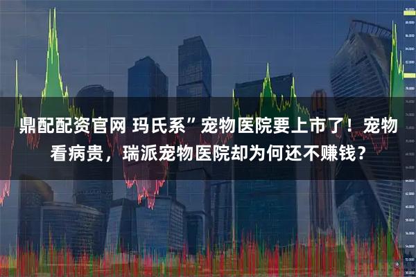 鼎配配资官网 玛氏系”宠物医院要上市了！宠物看病贵，瑞派宠物医院却为何还不赚钱？