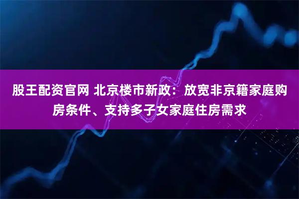 股王配资官网 北京楼市新政：放宽非京籍家庭购房条件、支持多子女家庭住房需求