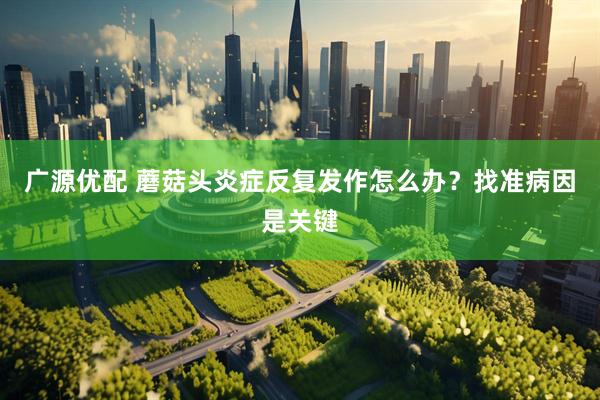 广源优配 蘑菇头炎症反复发作怎么办？找准病因是关键