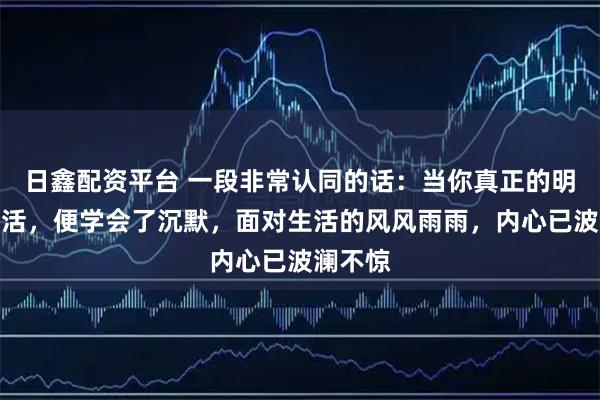 日鑫配资平台 一段非常认同的话：当你真正的明白了生活，便学会了沉默，面对生活的风风雨雨，内心已波澜不惊