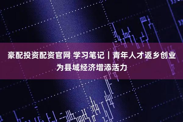 豪配投资配资官网 学习笔记｜青年人才返乡创业为县域经济增添活力