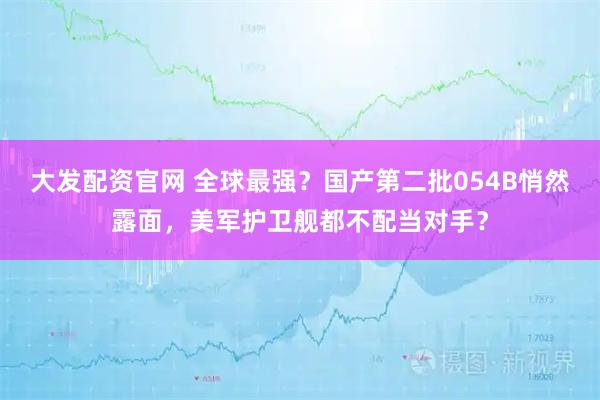 大发配资官网 全球最强？国产第二批054B悄然露面，美军护卫舰都不配当对手？