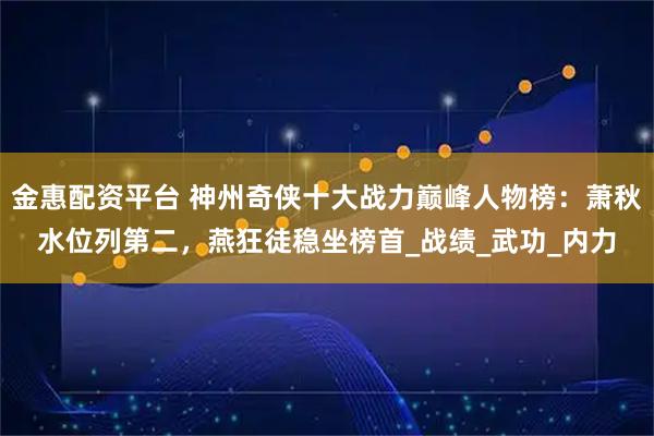金惠配资平台 神州奇侠十大战力巅峰人物榜：萧秋水位列第二，燕狂徒稳坐榜首_战绩_武功_内力