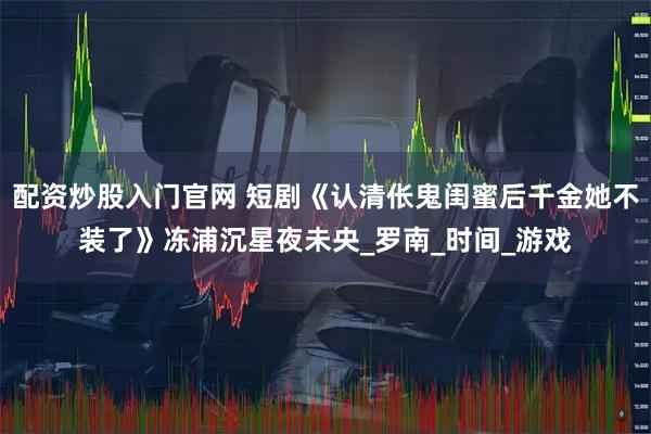 配资炒股入门官网 短剧《认清伥鬼闺蜜后千金她不装了》冻浦沉星夜未央_罗南_时间_游戏