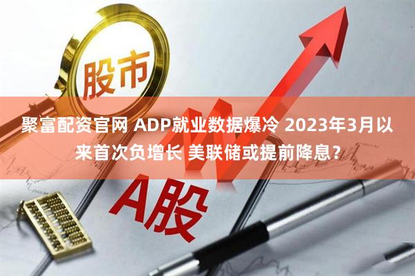 聚富配资官网 ADP就业数据爆冷 2023年3月以来首次负增长 美联储或提前降息？