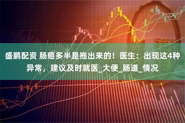 盛鹏配资 肠癌多半是拖出来的！医生：出现这4种异常，建议及时就医_大便_肠道_情况