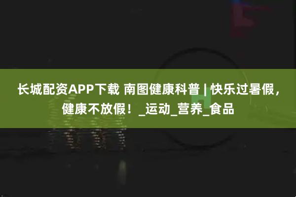 长城配资APP下载 南图健康科普 | 快乐过暑假，健康不放假！_运动_营养_食品