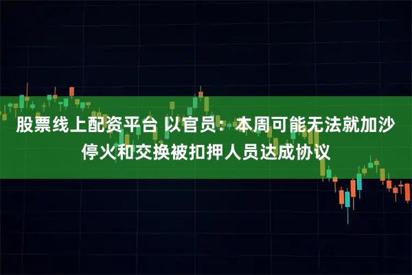 股票线上配资平台 以官员：本周可能无法就加沙停火和交换被扣押人员达成协议