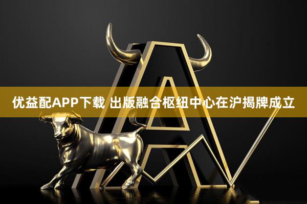 优益配APP下载 出版融合枢纽中心在沪揭牌成立