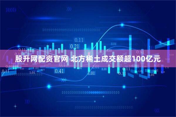股升网配资官网 北方稀土成交额超100亿元