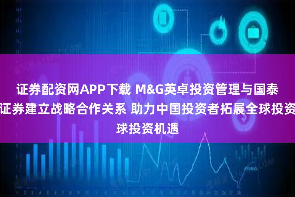 证券配资网APP下载 M&G英卓投资管理与国泰海通证券建立战略合作关系 助力中国投资者拓展全球投资机遇