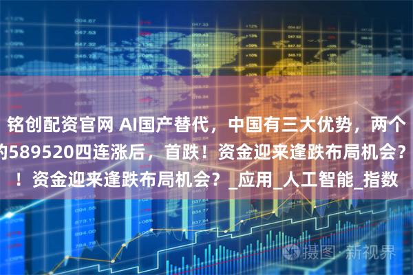铭创配资官网 AI国产替代，中国有三大优势，两个突破口！重仓国产AI的589520四连涨后，首跌！资金迎来逢跌布局机会？_应用_人工智能_指数