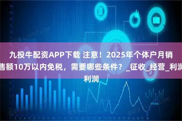 九投牛配资APP下载 注意！2025年个体户月销售额10万以内免税，需要哪些条件？_征收_经营_利润