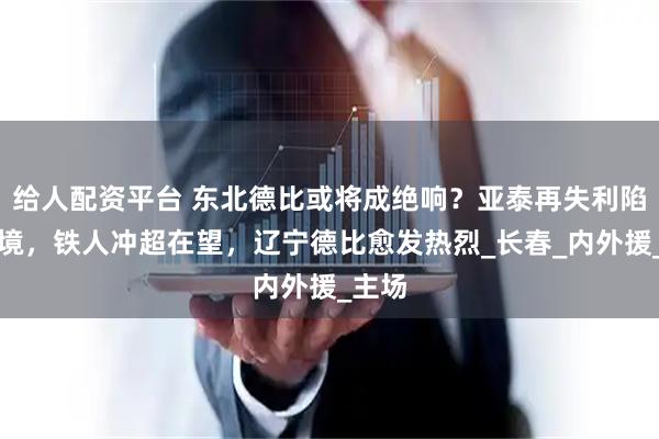 给人配资平台 东北德比或将成绝响？亚泰再失利陷入困境，铁人冲超在望，辽宁德比愈发热烈_长春_内外援_主场