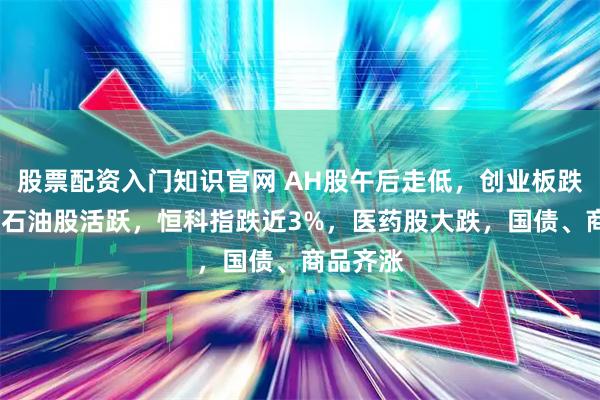 股票配资入门知识官网 AH股午后走低，创业板跌近2%，石油股活跃，恒科指跌近3%，医药股大跌，国债、商品齐涨