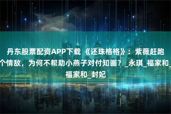 丹东股票配资APP下载 《还珠格格》：紫薇赶跑了四个情敌，为何不帮助小燕子对付知画？_永琪_福家和_封妃