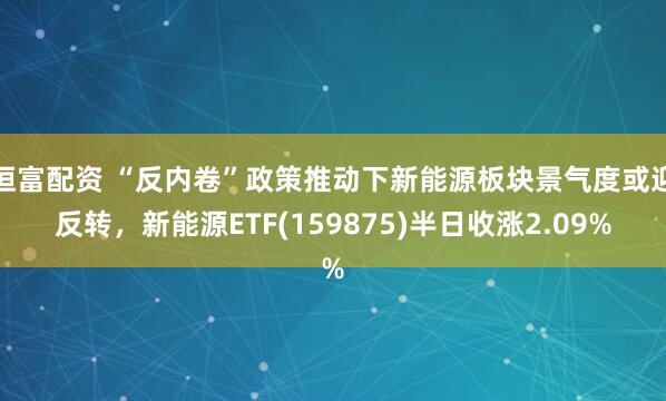 恒富配资 “反内卷”政策推动下新能源板块景气度或迎反转，新能源ETF(159875)半日收涨2.09%