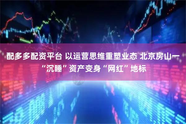 配多多配资平台 以运营思维重塑业态 北京房山一“沉睡”资产变身“网红”地标