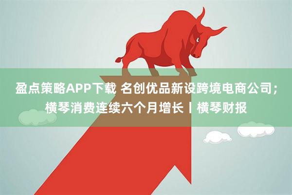 盈点策略APP下载 名创优品新设跨境电商公司；横琴消费连续六个月增长丨横琴财报