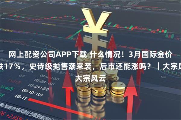 网上配资公司APP下载 什么情况!3月国际金价暴跌17%,史诗级抛售潮来袭,后市还能涨吗?|大宗风云